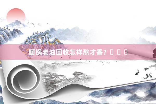 暖锅老油回收怎样熬才香？㊙㊙㊙