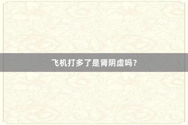 飞机打多了是肾阴虚吗？