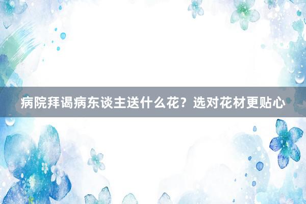 病院拜谒病东谈主送什么花？选对花材更贴心